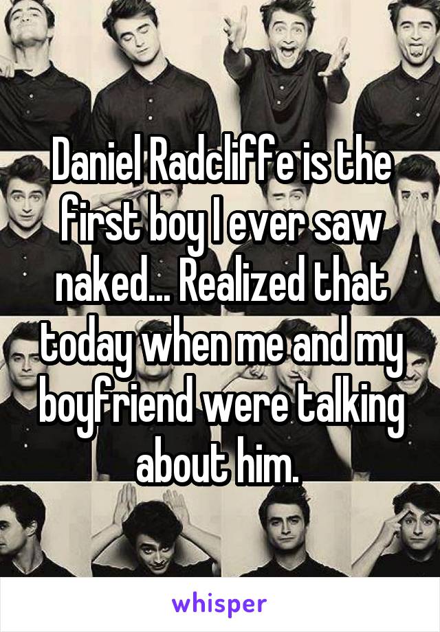 Daniel Radcliffe is the first boy I ever saw naked... Realized that today when me and my boyfriend were talking about him. 