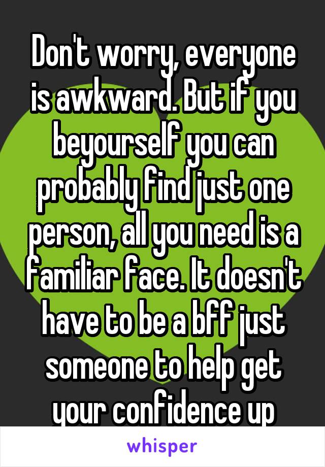 Don't worry, everyone is awkward. But if you beyourself you can probably find just one person, all you need is a familiar face. It doesn't have to be a bff just someone to help get your confidence up