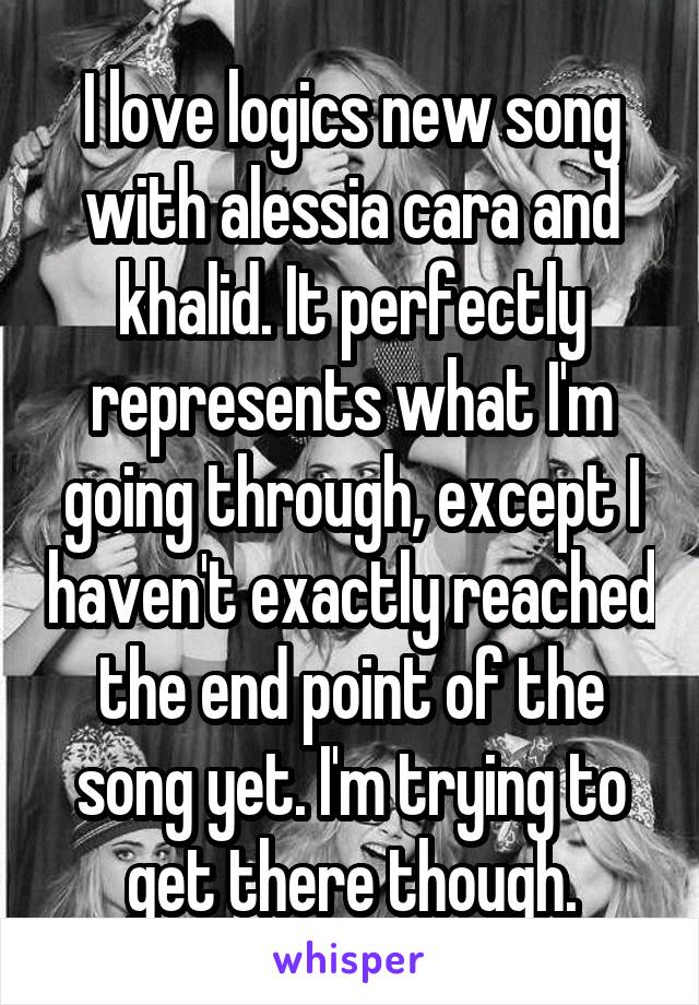 I love logics new song with alessia cara and khalid. It perfectly represents what I'm going through, except I haven't exactly reached the end point of the song yet. I'm trying to get there though.