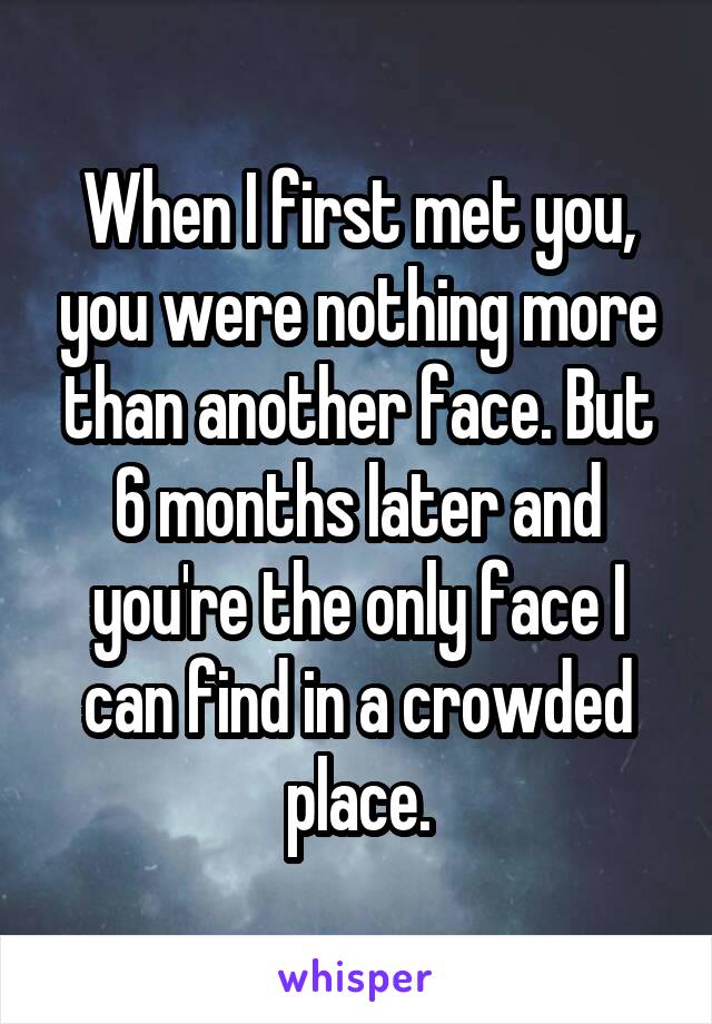 When I first met you, you were nothing more than another face. But 6 months later and you're the only face I can find in a crowded place.