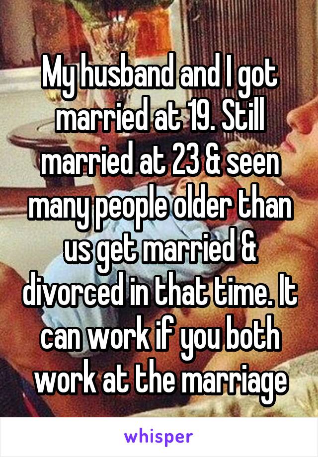 My husband and I got married at 19. Still married at 23 & seen many people older than us get married & divorced in that time. It can work if you both work at the marriage