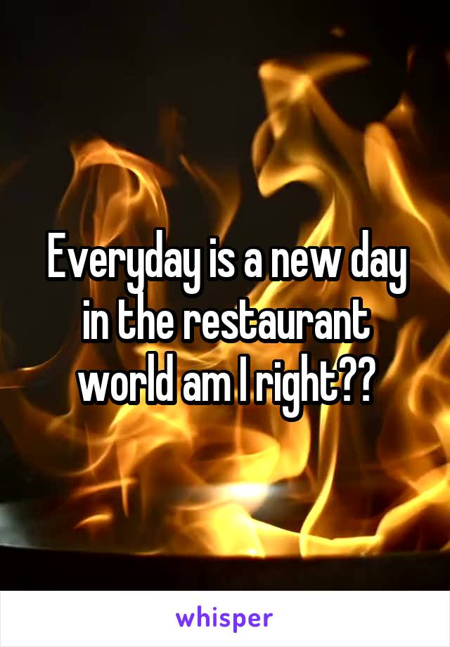 Everyday is a new day in the restaurant world am I right??