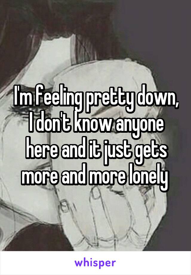 I'm feeling pretty down, I don't know anyone here and it just gets more and more lonely 