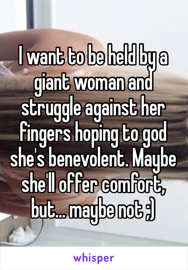 I want to be held by a giant woman and struggle against her fingers hoping to god she's benevolent. Maybe she'll offer comfort, but… maybe not ;)