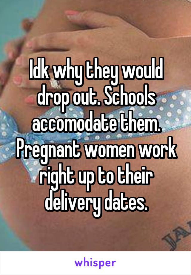 Idk why they would drop out. Schools accomodate them. Pregnant women work right up to their delivery dates.