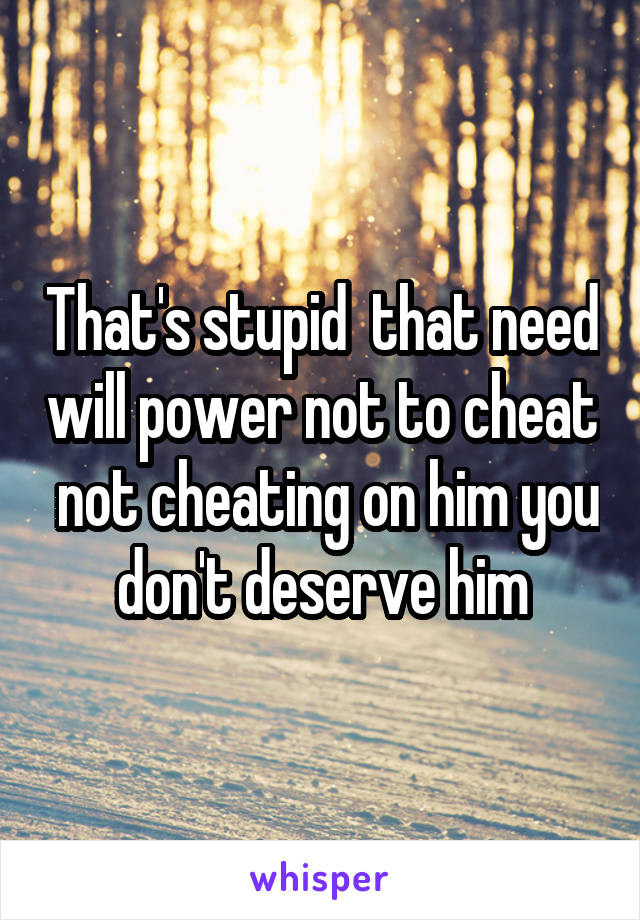 That's stupid  that need will power not to cheat  not cheating on him you don't deserve him