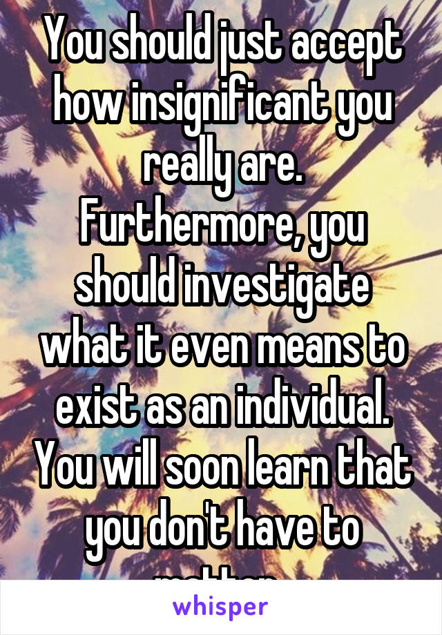 You should just accept how insignificant you really are. Furthermore, you should investigate what it even means to exist as an individual. You will soon learn that you don't have to matter. 