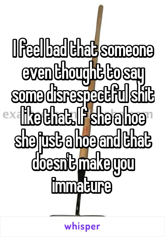 I feel bad that someone even thought to say some disrespectful shit like that. If she a hoe she just a hoe and that doesn't make you immature 