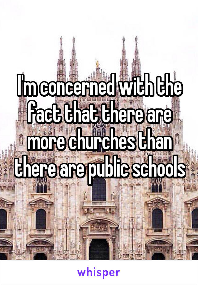 I'm concerned with the fact that there are more churches than there are public schools 