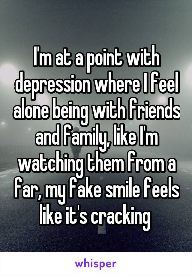 I'm at a point with depression where I feel alone being with friends and family, like I'm watching them from a far, my fake smile feels like it's cracking 