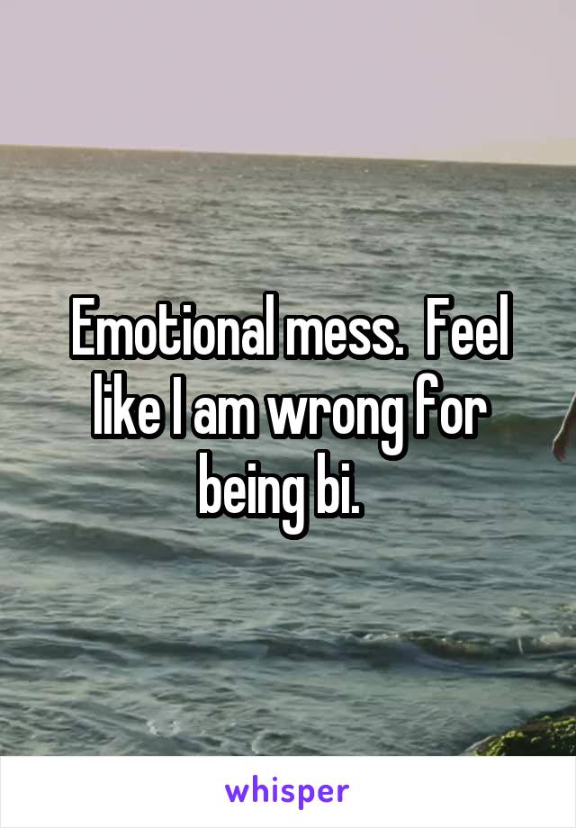 Emotional mess.  Feel like I am wrong for being bi.  