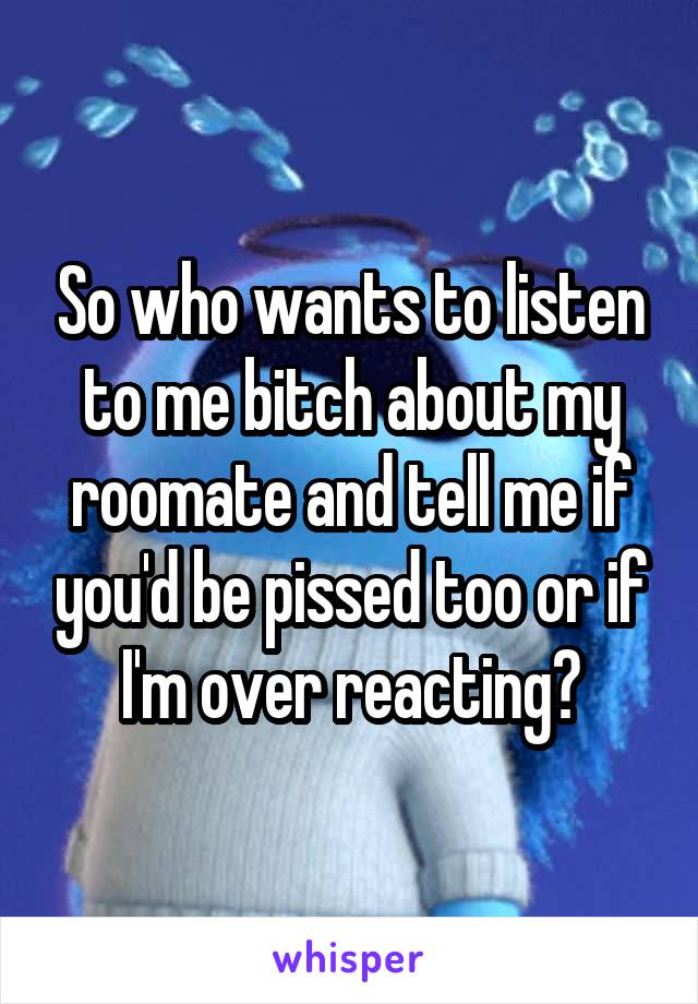 So who wants to listen to me bitch about my roomate and tell me if you'd be pissed too or if I'm over reacting?