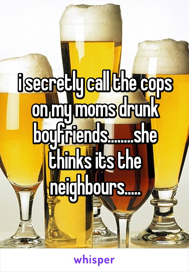 i secretly call the cops on my moms drunk boyfriends........she thinks its the neighbours.....