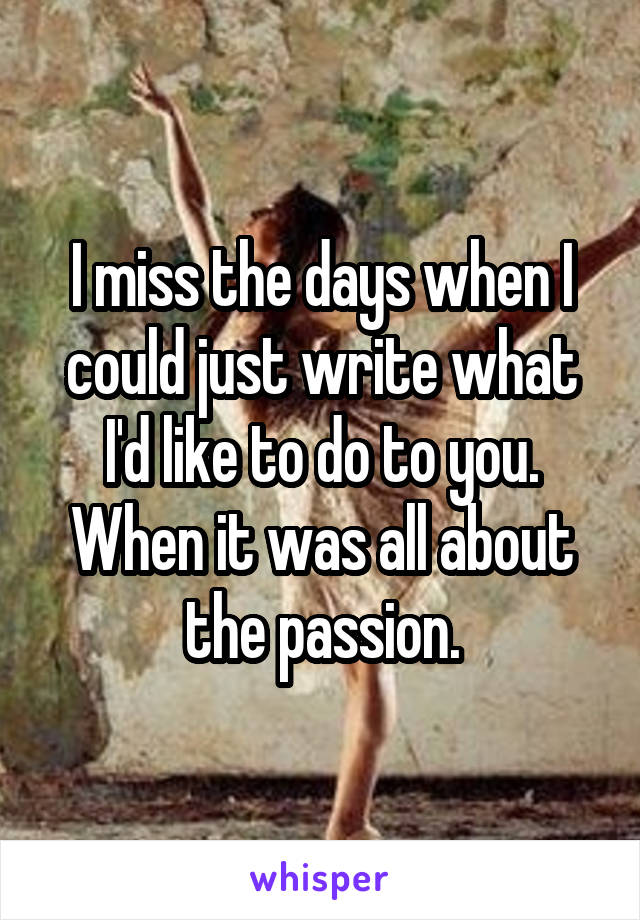 I miss the days when I could just write what I'd like to do to you.
When it was all about the passion.