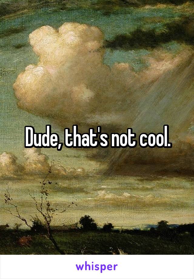 Dude, that's not cool.