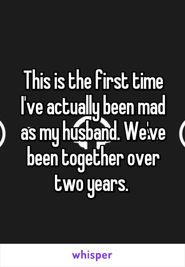 This is the first time I've actually been mad as my husband. We've been together over two years. 