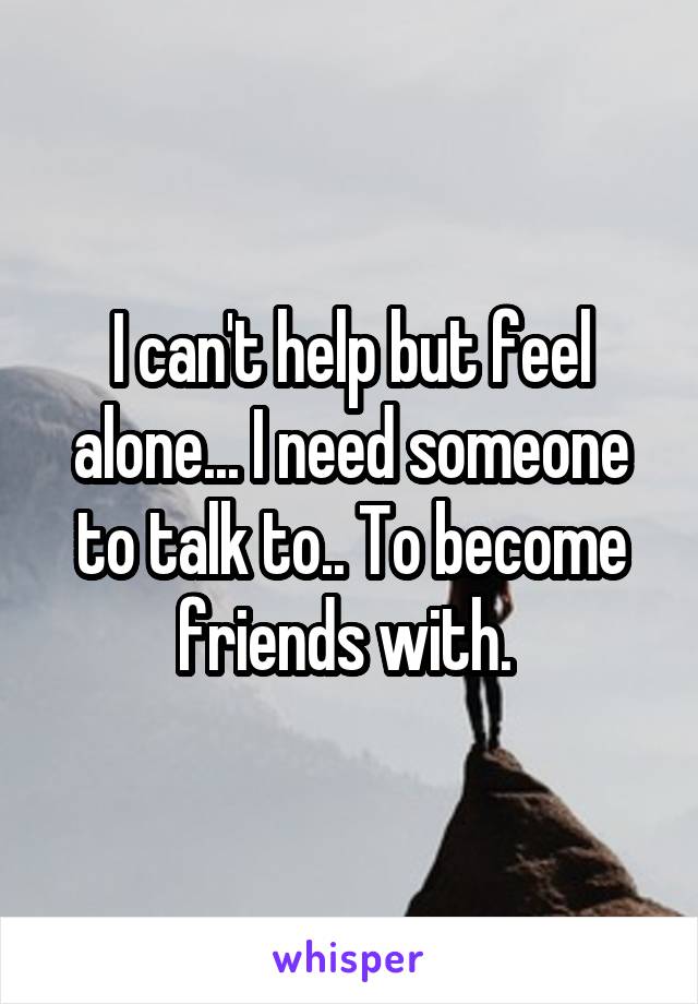 I can't help but feel alone... I need someone to talk to.. To become friends with. 