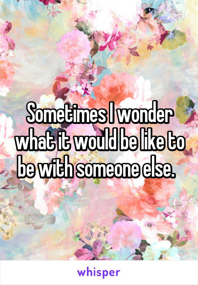 Sometimes I wonder what it would be like to be with someone else.  