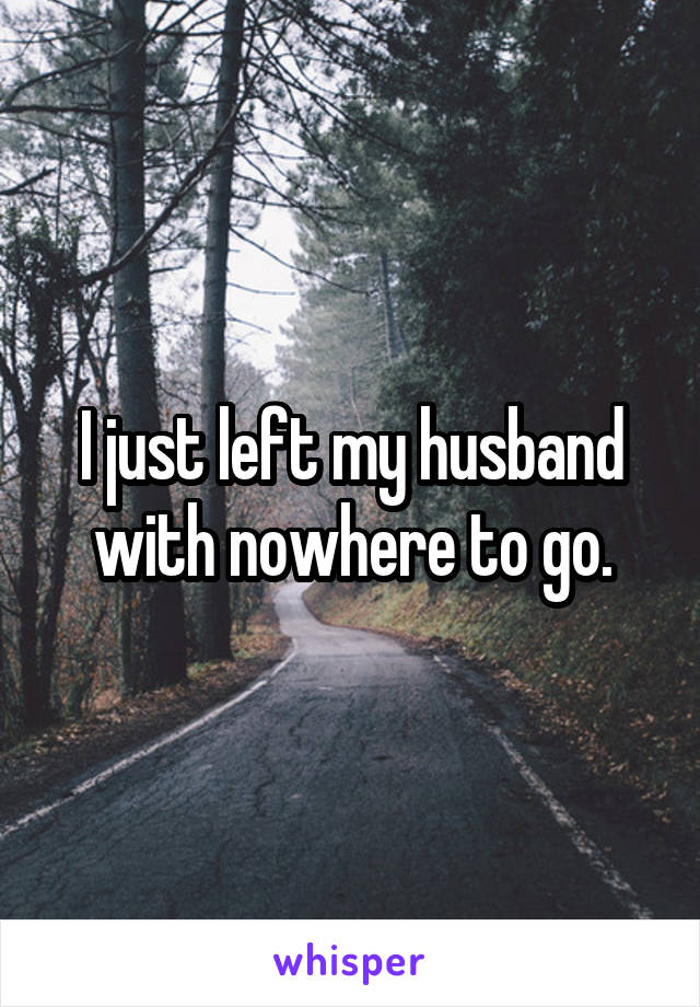 I just left my husband with nowhere to go.