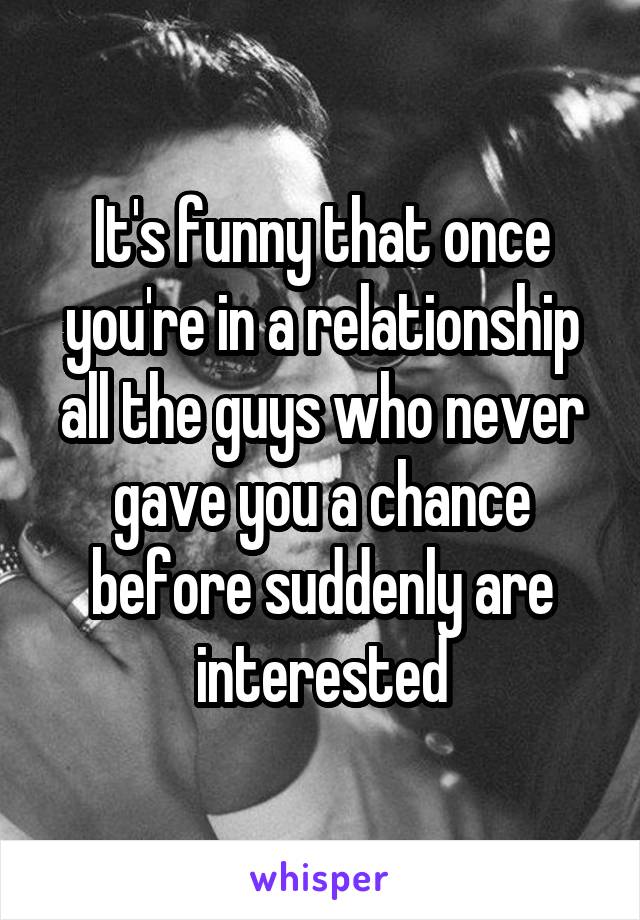 It's funny that once you're in a relationship all the guys who never gave you a chance before suddenly are interested