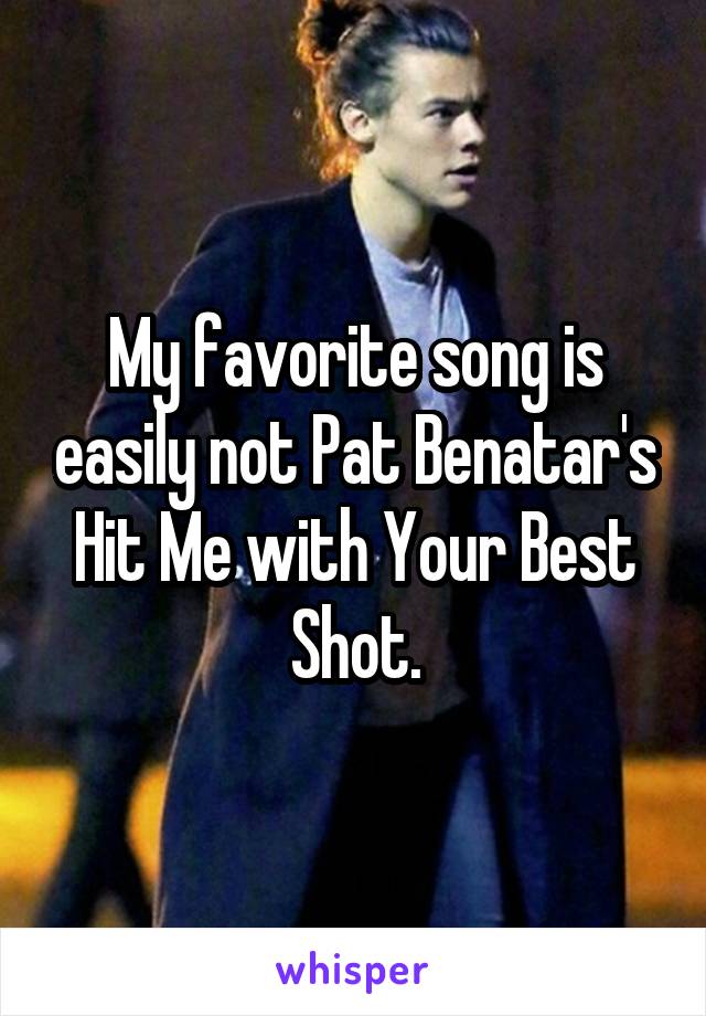 My favorite song is easily not Pat Benatar's Hit Me with Your Best Shot.