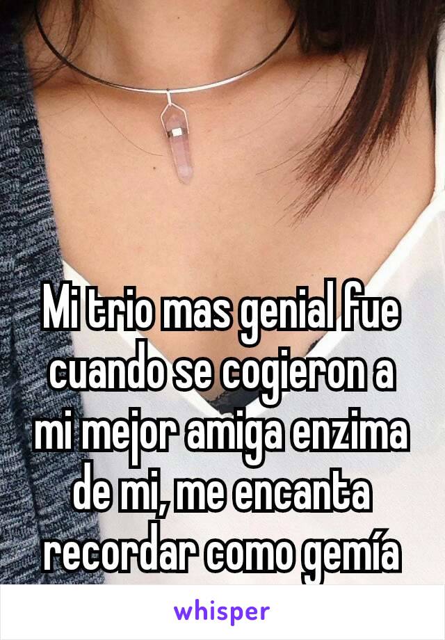 Mi trio mas genial fue cuando se cogieron a mi mejor amiga enzima de mi, me encanta recordar como gemía