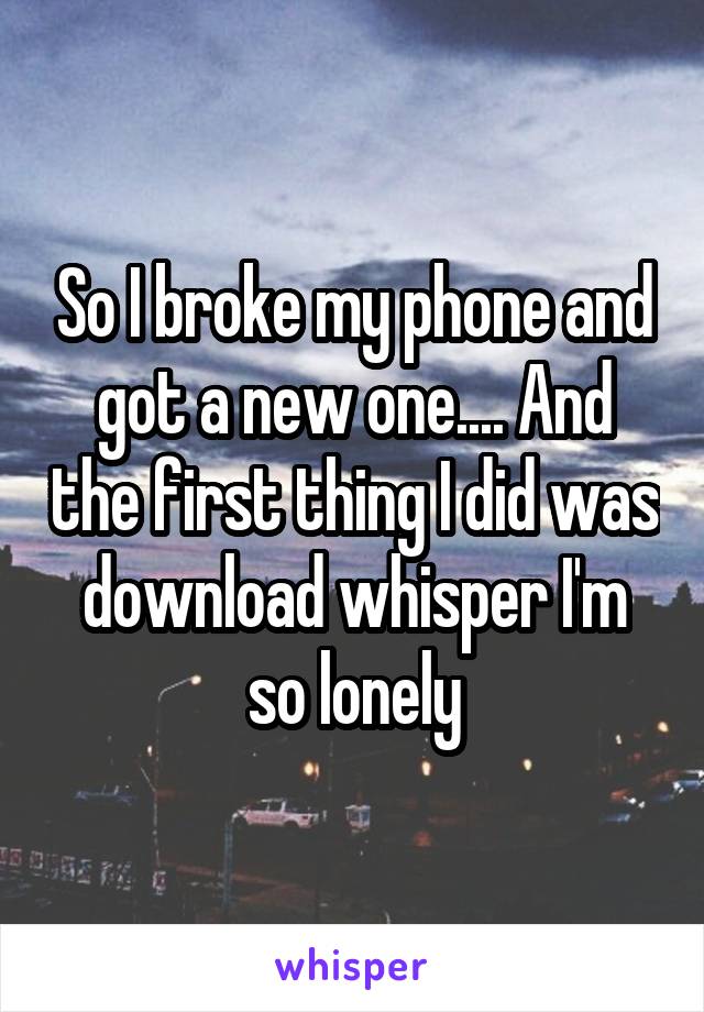 So I broke my phone and got a new one.... And the first thing I did was download whisper I'm so lonely