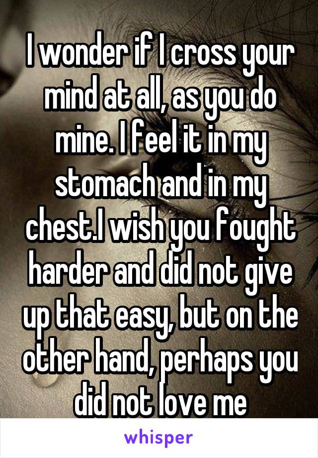 I wonder if I cross your mind at all, as you do mine. I feel it in my stomach and in my chest.I wish you fought harder and did not give up that easy, but on the other hand, perhaps you did not love me