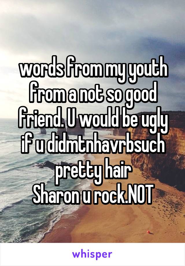 words from my youth from a not so good friend. U would be ugly if u didmtnhavrbsuch pretty hair
Sharon u rock.NOT