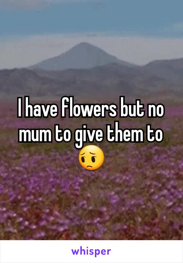 I have flowers but no mum to give them to 😔