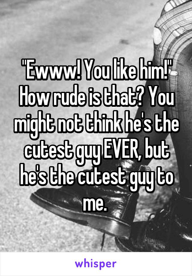 "Ewww! You like him!" How rude is that? You might not think he's the cutest guy EVER, but he's the cutest guy to me. 