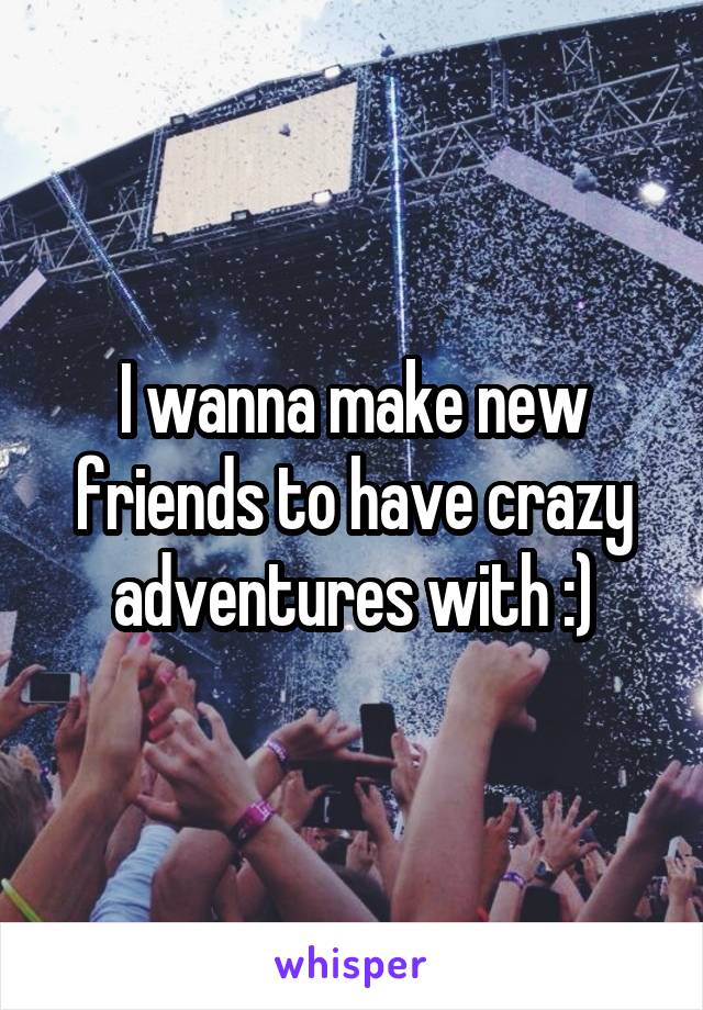 I wanna make new friends to have crazy adventures with :)