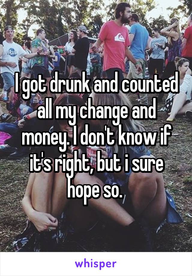 I got drunk and counted all my change and money. I don't know if it's right, but i sure hope so. 