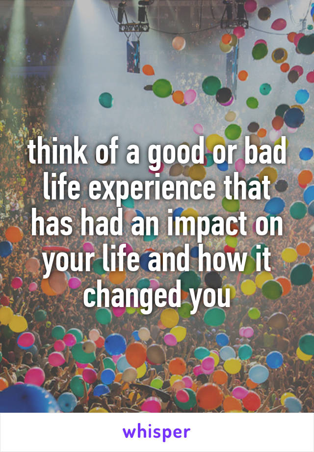 think of a good or bad life experience that has had an impact on your life and how it changed you