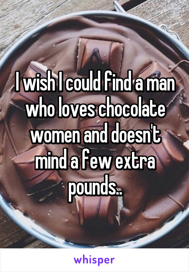 I wish I could find a man who loves chocolate women and doesn't mind a few extra pounds..