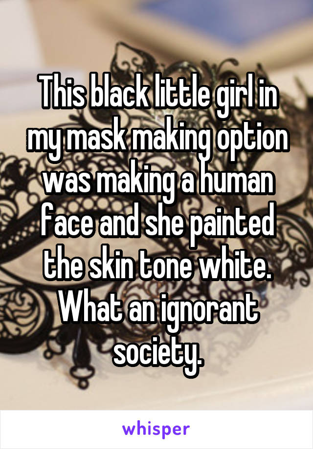 This black little girl in my mask making option was making a human face and she painted the skin tone white. What an ignorant society.