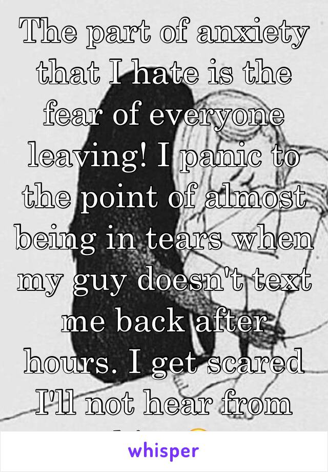 The part of anxiety that I hate is the fear of everyone leaving! I panic to the point of almost being in tears when my guy doesn't text me back after hours. I get scared I'll not hear from him 😖