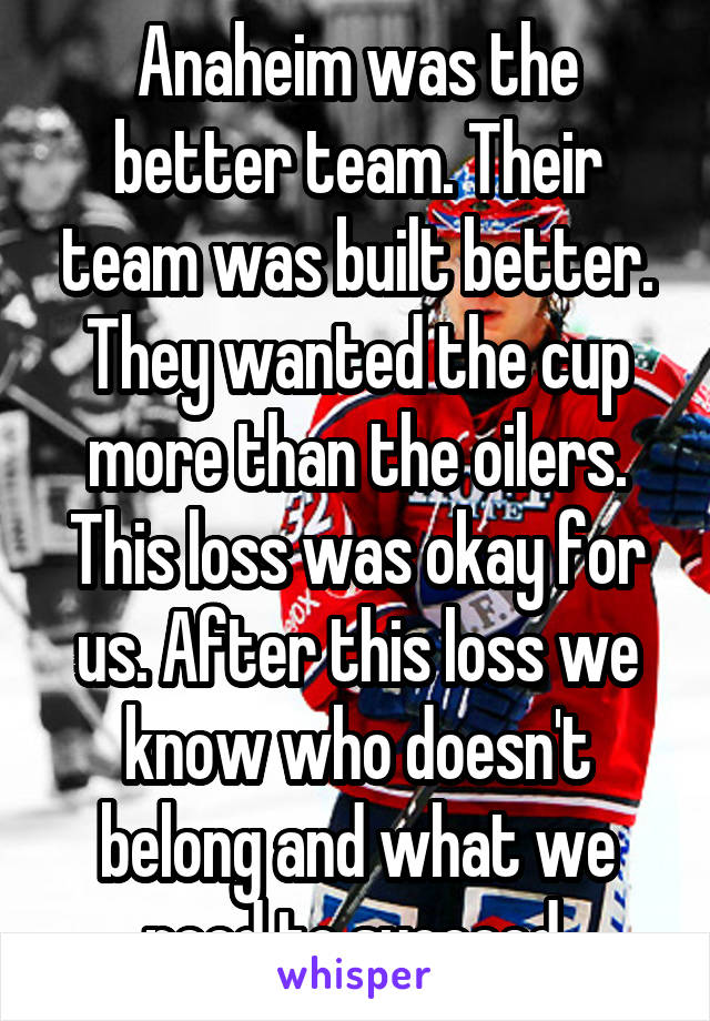 Anaheim was the better team. Their team was built better. They wanted the cup more than the oilers. This loss was okay for us. After this loss we know who doesn't belong and what we need to succeed.