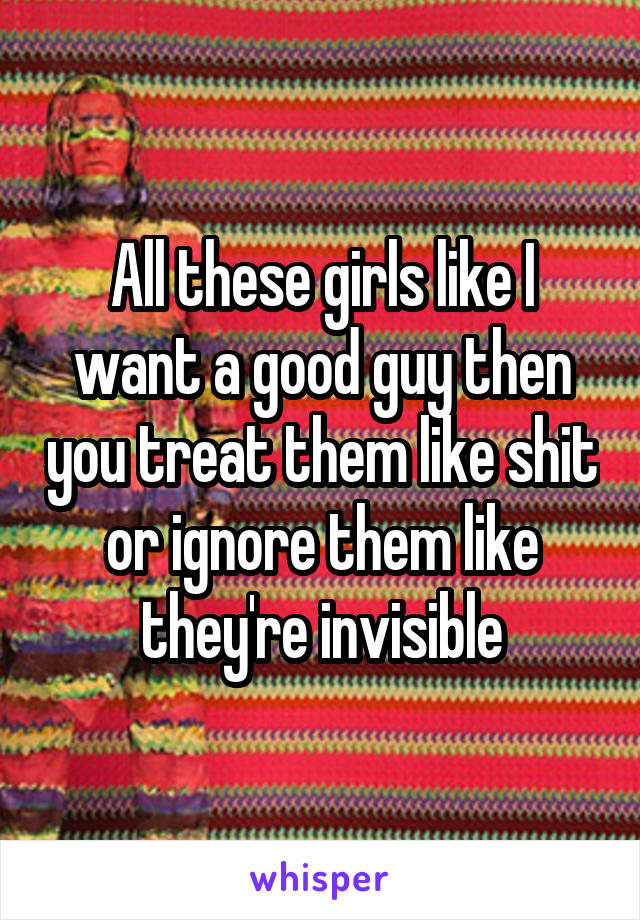 All these girls like I want a good guy then you treat them like shit or ignore them like they're invisible