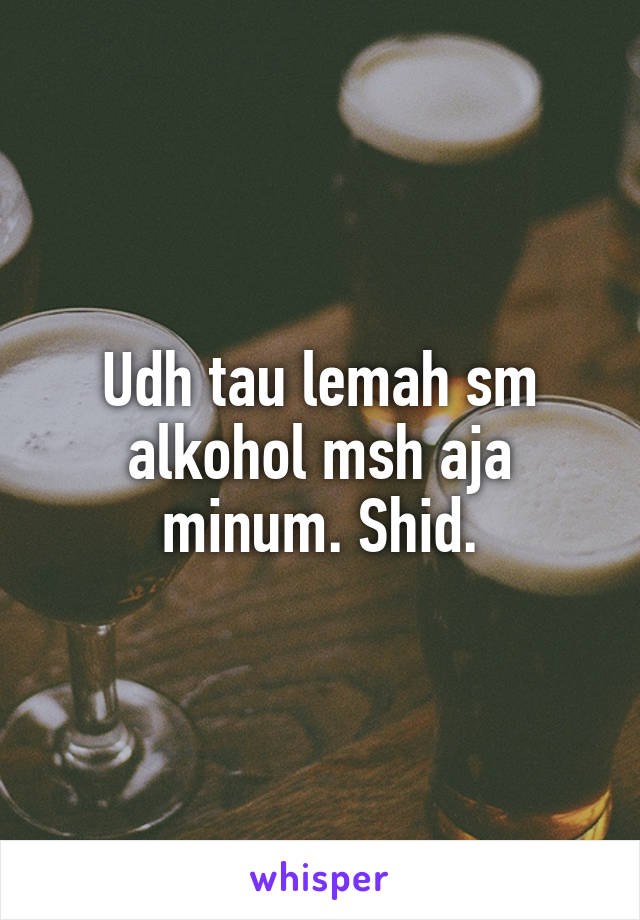 Udh tau lemah sm alkohol msh aja minum. Shid.