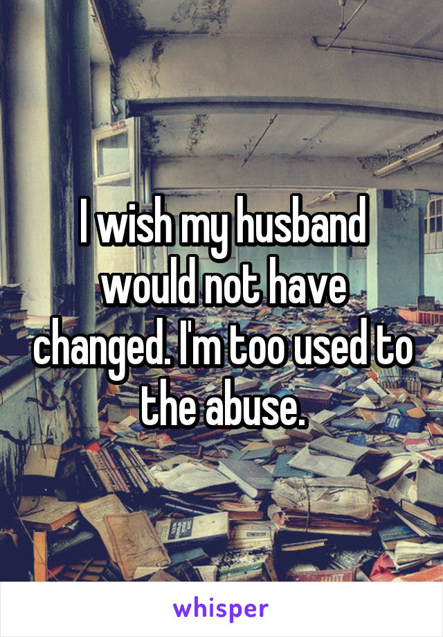 I wish my husband would not have changed. I'm too used to the abuse.