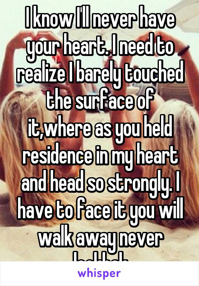 I know I'll never have your heart. I need to realize I barely touched the surface of it,where as you held residence in my heart and head so strongly. I have to face it you will walk away never lookbak