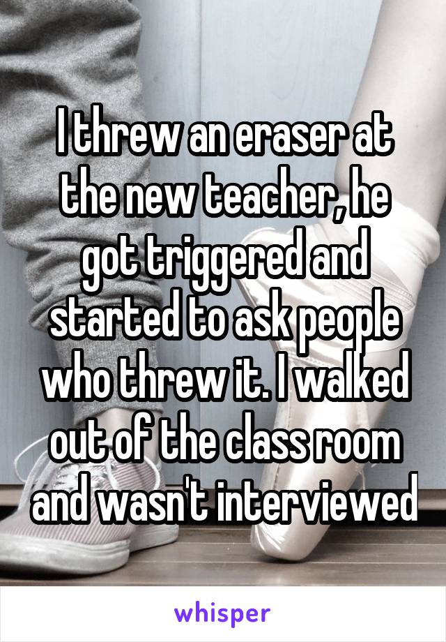 I threw an eraser at the new teacher, he got triggered and started to ask people who threw it. I walked out of the class room and wasn't interviewed