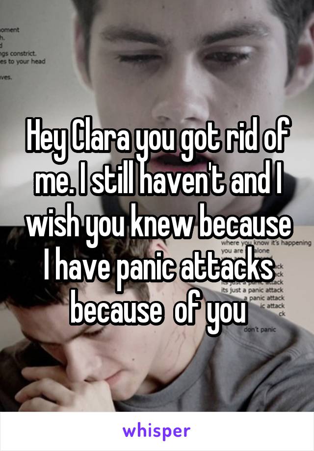 Hey Clara you got rid of me. I still haven't and I wish you knew because I have panic attacks because  of you