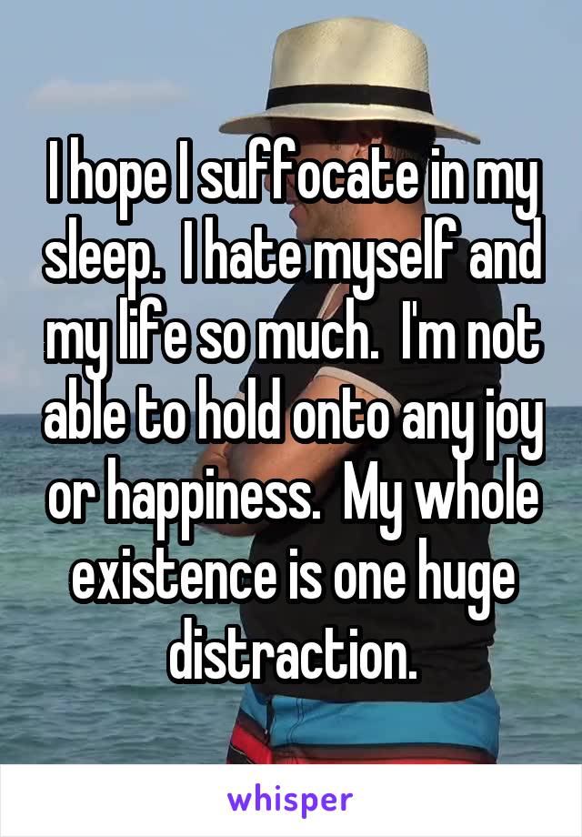 I hope I suffocate in my sleep.  I hate myself and my life so much.  I'm not able to hold onto any joy or happiness.  My whole existence is one huge distraction.