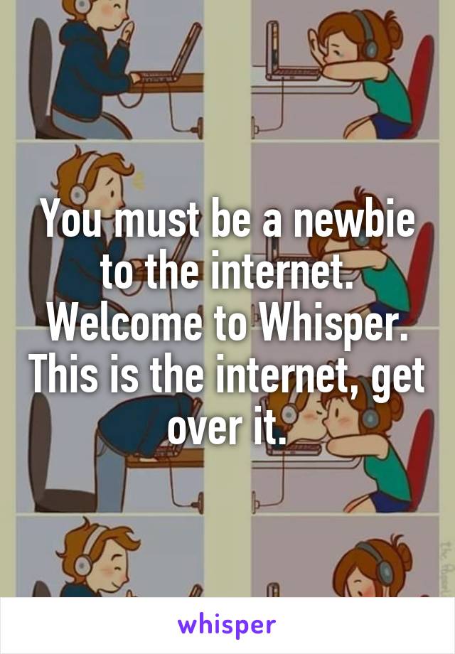 You must be a newbie to the internet. Welcome to Whisper. This is the internet, get over it.