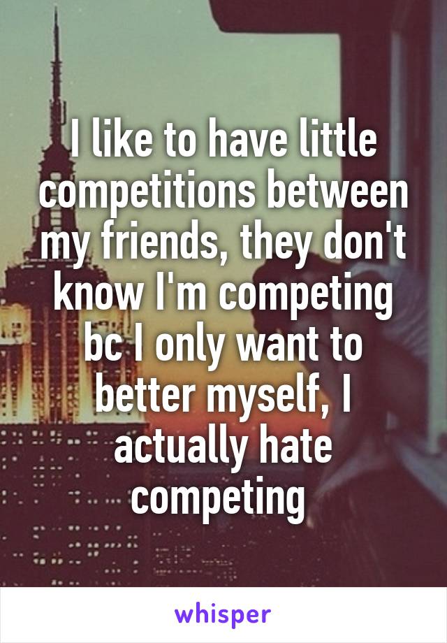 I like to have little competitions between my friends, they don't know I'm competing bc I only want to better myself, I actually hate competing 