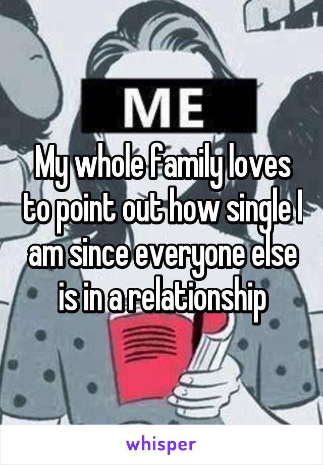 My whole family loves to point out how single I am since everyone else is in a relationship