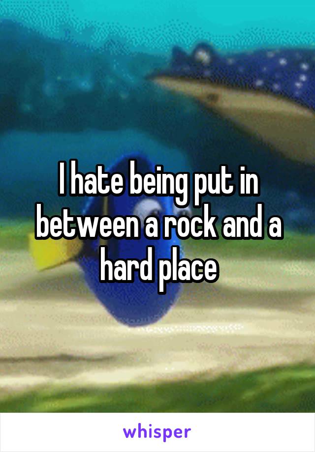 I hate being put in between a rock and a hard place