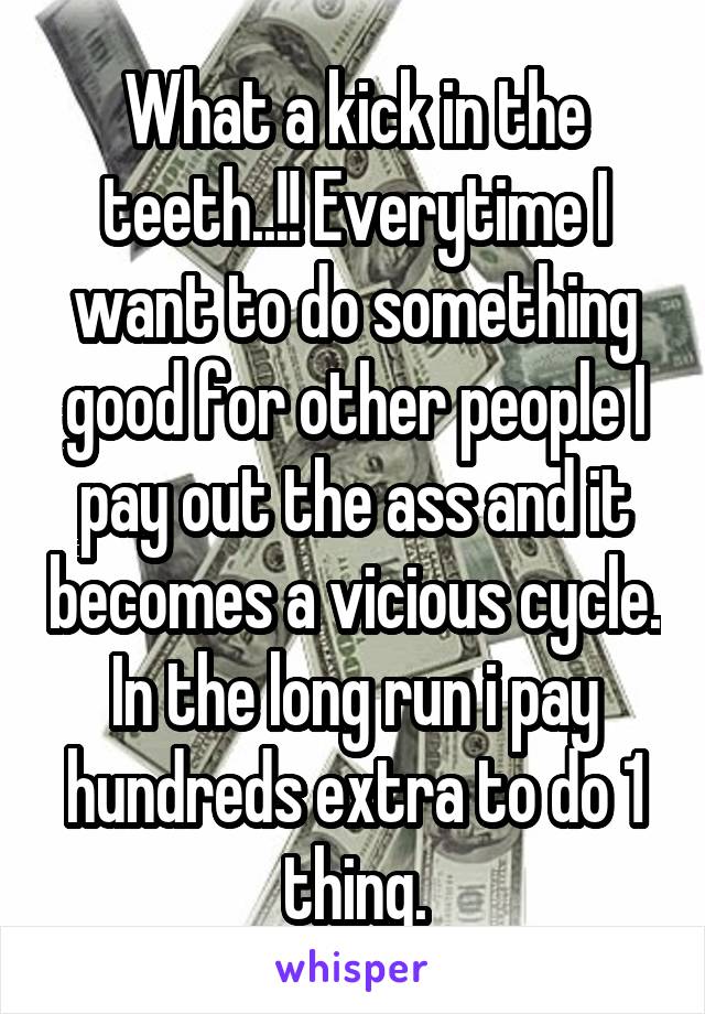 What a kick in the teeth..!! Everytime I want to do something good for other people I pay out the ass and it becomes a vicious cycle. In the long run i pay hundreds extra to do 1 thing.